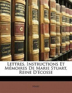 Couverture_Lettres, Instructions Et Mémoires De Marie Stuart, Reine D'écosse