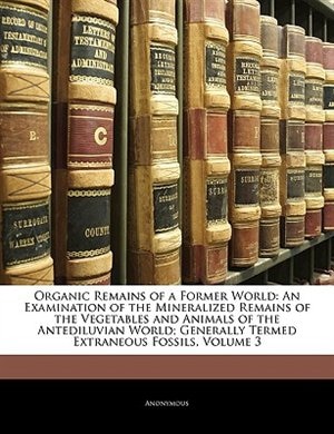 Organic Remains of a Former World: An Examination of the Mineralized Remains of the Vegetables and Animals of the Antediluvian World;