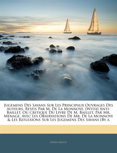 Jugemens Des Savans Sur Les Principaux Ouvrages Des Auteurs, Revûs Par M. De La Monnoye. [With] Anti-Baillet, Ou Critique Du Livre De M. Baillet, Par Mr. Ménage, Avec Les Observations De Mr. De La Monnoye & Les Reflexions Sur Les Jugemens Des Savans ...