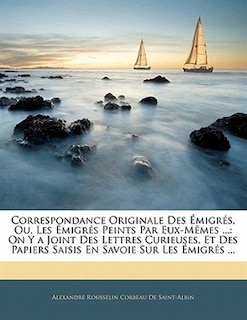 Correspondance Originale Des Émigrés, Ou, Les Émigrés Peints Par Eux-mêmes ...: On Y A Joint Des Lettres Curieuses, Et Des Papiers Saisis En Savoie Sur Les Émigrés ...