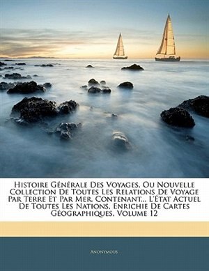 Front cover_Histoire Générale Des Voyages, Ou Nouvelle Collection De Toutes Les Relations De Voyage Par Terre Et Par Mer, Contenant... L'état Actuel De Toutes Les Nations, Enrichie De Cartes Géographiques, Volume 12