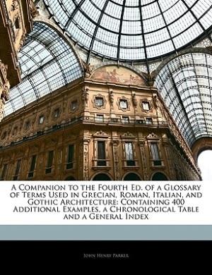 A Companion to the Fourth Ed. of a Glossary of Terms Used in Grecian, Roman, Italian, and Gothic Architecture: Containing 400 Additional Examples, a Chronological Table and a General Index