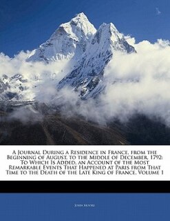 A Journal During a Residence in France, from the Beginning of August, to the Middle of December, 1792: To Which Is Added, an Account of the Most Remarkable Events That Happened at Paris from That Time t