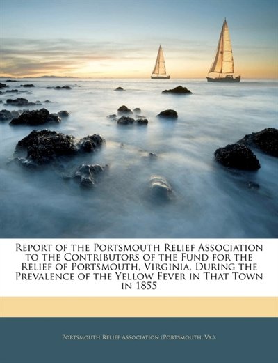 Report of the Portsmouth Relief Association to the Contributors of the Fund for the Relief of Portsmouth, Virginia, During the Prevalence of the Yellow Fever in That Town in 1855