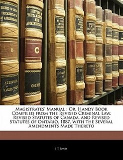 Magistrates' Manual ; Or, Handy Book Compiled from the Revised Criminal Law, Revised Statutes of Canada, and Revised Statutes of Ontario, 1887, with the Several Amendments Made Thereto