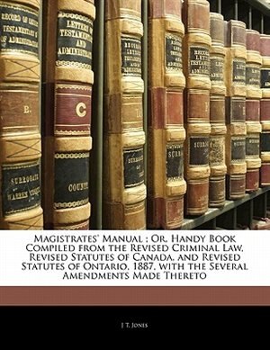 Magistrates' Manual ; Or, Handy Book Compiled from the Revised Criminal Law, Revised Statutes of Canada, and Revised Statutes of Ontario, 1887, with the Several Amendments Made Thereto