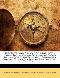 State Papers And Publick Documents Of The United States From The Accession Of George Washington To The Presidency: Exhibiting A Complete View Of Our Foreign Relations Since That Time ...