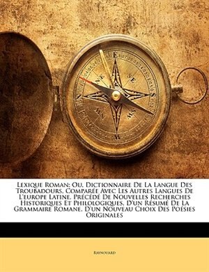 Lexique Roman; Ou, Dictionnaire De La Langue Des Troubadours, Comparée Avec Les Autres Langues De L'europe Latine, Précédé De Nouvelles Recherches Historiques Et Philologiques, D'un Résumé De La Grammaire Romane, D'un Nouveau Choix Des Poésies Orig