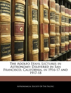 The Adolfo Stahl Lectures In Astronomy: Delivered In San Francisco, California, In 1916-17 And 1917-18