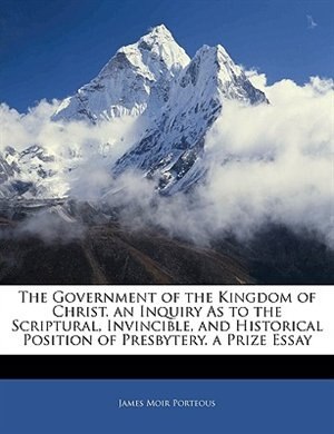 Front cover_The Government Of The Kingdom Of Christ. An Inquiry As To The Scriptural, Invincible, And Historical Position Of Presbytery. A Prize Essay