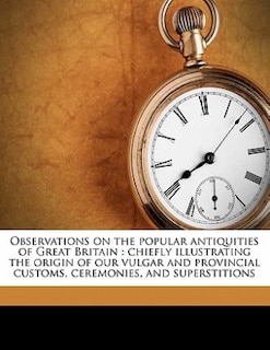 Observations On The Popular Antiquities Of Great Britain: Chiefly Illustrating The Origin Of Our Vulgar And Provincial Customs, Ceremonies, And Superstitions