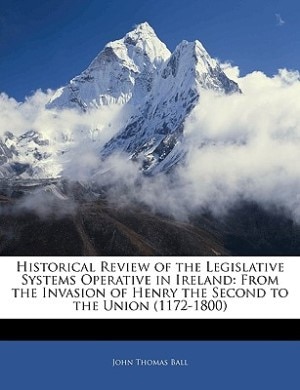 Historical Review Of The Legislative Systems Operative In Ireland: From The Invasion Of Henry The Second To The Union (1172-1800)