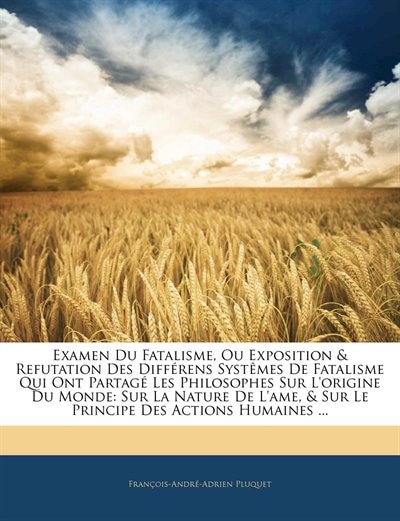 Examen Du Fatalisme, Ou Exposition & Refutation Des Différens Systêmes De Fatalisme Qui Ont Partagé Les Philosophes Sur L'origine Du Monde: Sur La Nature De L'ame, & Sur Le Principe Des Actions Humaines ...