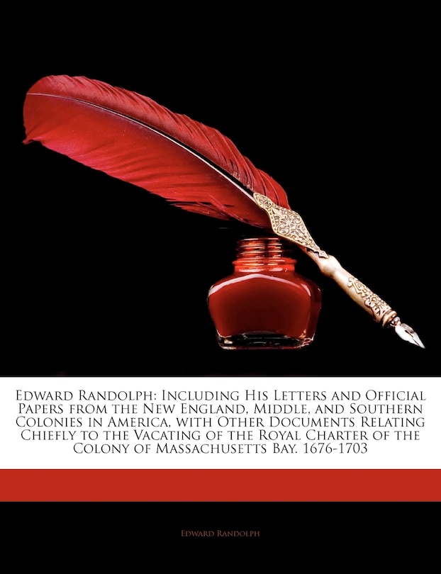 Edward Randolph: Including His Letters and Official Papers from the New England, Middle, and Southern Colonies in America, with Other Documents Relating Chiefly to the Vacating of the Royal Charter of the Colony of Massachusetts Bay. 1676-1703