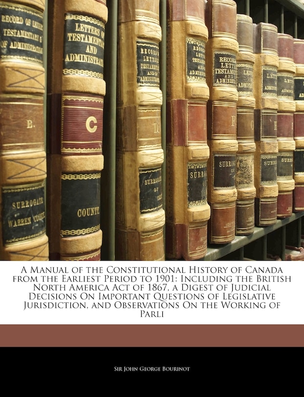 A Manual of the Constitutional History of Canada from the Earliest Period to 1901: Including the British North America Act of 1867, a Digest of Judicial Decisions on Important Questions of Legislative Jurisdiction, and Observations on the Working of Parli