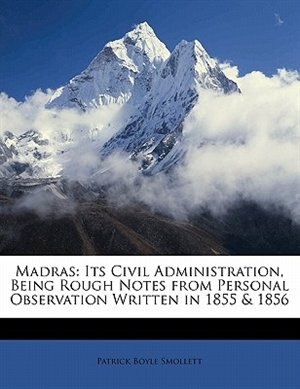 Madras: Its Civil Administration, Being Rough Notes From Personal Observation Written In 1855 & 1856
