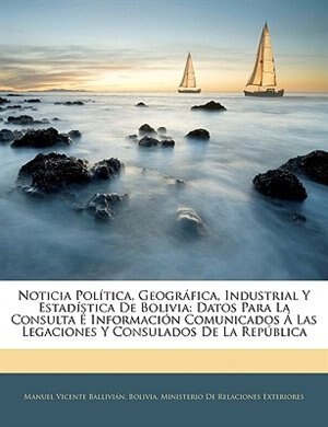 Noticia Política, Geográfica, Industrial Y Estadística De Bolivia: Datos Para La Consulta É Información Comunicados Á Las Legaciones Y Consulados De La República