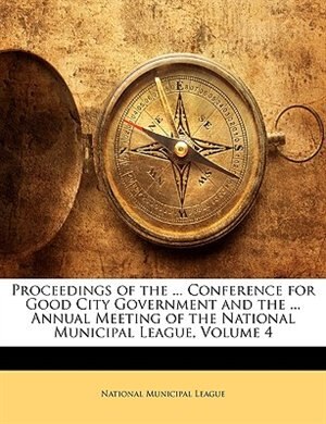 Proceedings Of The ... Conference For Good City Government And The ... Annual Meeting Of The National Municipal League, Volume 4