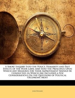 A Short Inquiry Into The Policy, Humanity And Past Effects Of The Poor Laws: And Into The Principles Upon Which Any Measures For Their Improvement Should Be Conducted; In Which