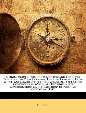 A Short Inquiry Into The Policy, Humanity And Past Effects Of The Poor Laws: And Into The Principles Upon Which Any Measures For Their Improvement Should Be Conducted; In Which