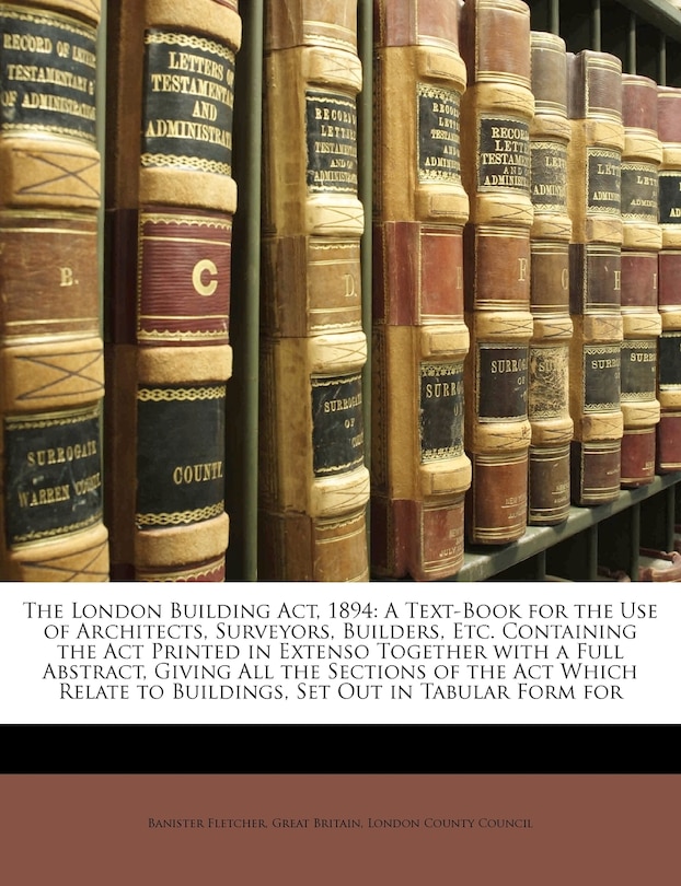 The London Building ACT, 1894: A Text-Book for the Use of Architects, Surveyors, Builders, Etc. Containing the ACT Printed in Extenso Together with a Full Abstract, Giving All the Sections of the ACT Which Relate to Buildings, Set Out in Tabular Form for