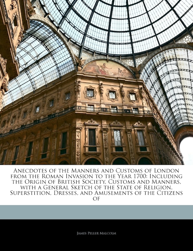 Anecdotes of the Manners and Customs of London from the Roman Invasion to the Year 1700: Including the Origin of British Society, Customs and Manners, with a General Sketch of the State of Religion, Superstition, Dresses, and Amusements of the Citizens of