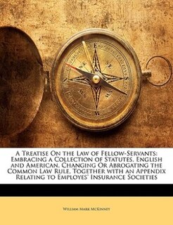 A Treatise On The Law Of Fellow-servants: Embracing A Collection Of Statutes, English And American, Changing Or Abrogating The Common Law Rul