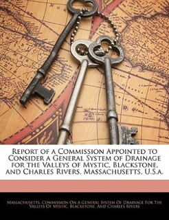 Report of a Commission Appointed to Consider a General System of Drainage for the Valleys of Mystic, Blackstone, and Charles Rivers, Massachusetts, U.S.a.