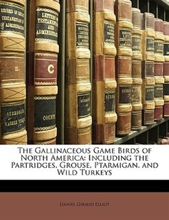The Gallinaceous Game Birds Of North America: Including The Partridges, Grouse, Ptarmigan, And Wild Turkeys