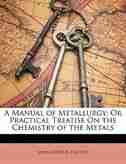 A Manual of Metallurgy: Or Practical Treatise On the Chemistry of the Metals by John Arthur Phillips