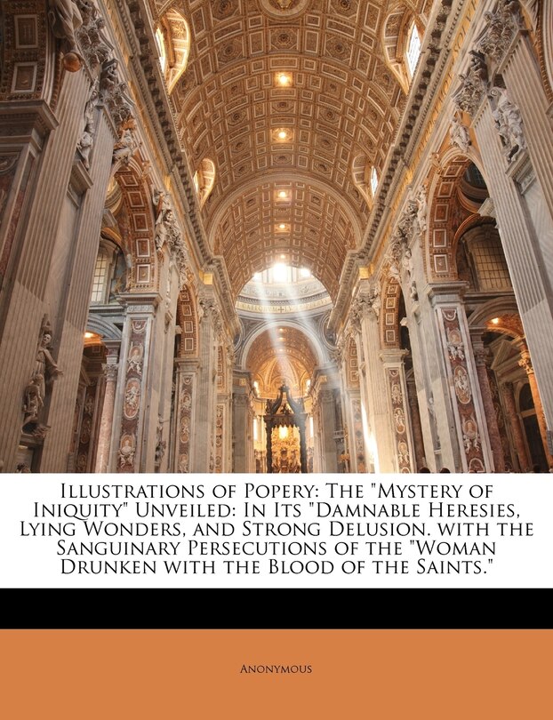 Illustrations of Popery: The Mystery of Iniquity Unveiled: In Its Damnable Heresies, Lying Wonders, and Strong Delusion. with the Sanguinary Persecutions of the Woman Drunken with the Blood of the Saints.