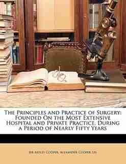 The Principles and Practice of Surgery: Founded On the Most Extensive Hospital and Private Practice, During a Period of Nearly Fifty Years de Astley Cooper
