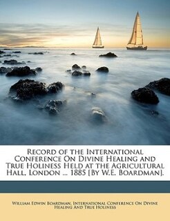 Record Of The International Conference On Divine Healing And True Holiness Held At The Agricultural Hall, London ... 1885 [by W.e. Boardman].