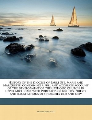 History Of The Diocese Of Sault Ste, Marie And Marquette; Containing A Full And Accurate Account Of The Development Of The Catholic Church In Upper Michigan, With Portraits Of Bishops, Priests And Illustrations Of Churches Old And New