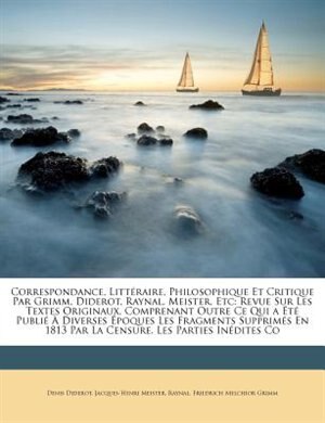 Correspondance, Littéraire, Philosophique Et Critique Par Grimm, Diderot, Raynal, Meister, Etc: Revue Sur Les Textes Originaux, Comprenant Outre Ce Qui a Été Publié À Diverses Époques Les Fragments Supprimés En 1813 Par La Censure, Les Parties I...