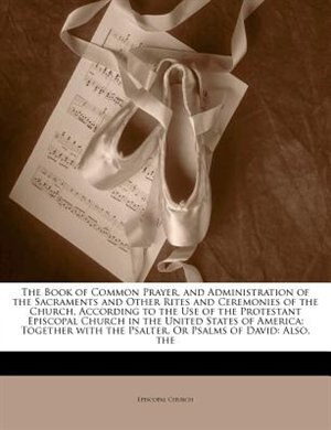 The Book of Common Prayer, and Administration of the Sacraments and Other Rites and Ceremonies of the Church, According to the Use of the Protestant Episcopal Church in the United States of America: The Together with the Psalter, Or Psalms of David: Also