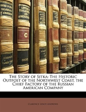 The Story of Sitka: The Historic Outpost of the Northwest Coast, the Chief Factory of the Russian American Company