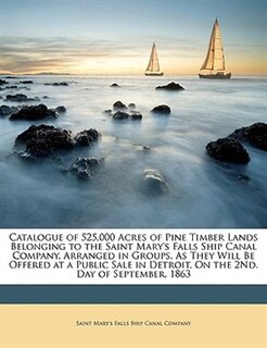 Catalogue of 525,000 Acres of Pine Timber Lands Belonging to the Saint Mary's Falls Ship Canal Company, Arranged in Groups, As They Will Be Offered at a Public Sale in Detroit, On the 2Nd. Day of September, 1863