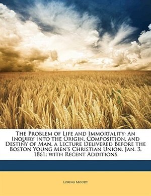 The Problem of Life and Immortality: An Inquiry Into the Origin, Composition, and Destiny of Man. a Lecture Delivered Before the Boston