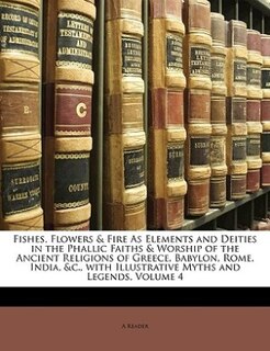 Fishes, Flowers & Fire As Elements and Deities in the Phallic Faiths & Worship of the Ancient Religions of Greece, Babylon, Rome, India, &c., with Illustrative Myths and Legends, Volume 4