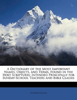 A Dictionary of the Most Important Names, Objects, and Terms, Found in the Holy Scriptures: Intended Principally for Sunday-School Teachers and Bible Classes