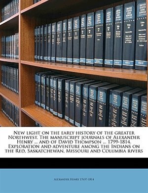 New Light On The Early History Of The Greater Northwest. The Manuscript Journals Of Alexander Henry ... And Of David Thompson ... 1799-1814. Exploration And Adventure Among The Indians On The Red, Saskatchewan, Missouri And Columbia Rivers Volume 1