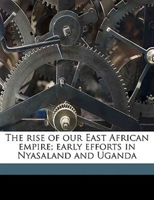 Front cover_The Rise Of Our East African Empire; Early Efforts In Nyasaland And Uganda Volume 1