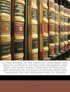 A Final Answer to the Country Gentleman and Officer: In Which the Military Arguments and Reply Are Fairly Stated, Divested of Prejudice, and Weighed in the Scale of Reason. with Free Thoughts on the Expedition and Its Failure