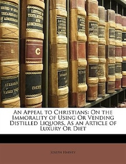 An Appeal to Christians: On the Immorality of Using Or Vending Distilled Liquors, As an Article of Luxury Or Diet