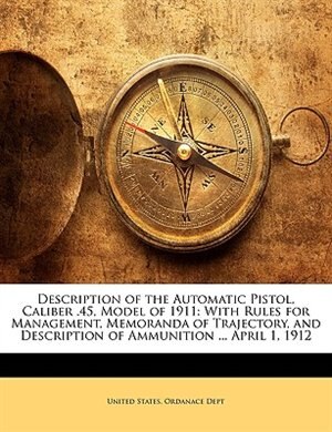 Description of the Automatic Pistol, Caliber .45, Model of 1911: With Rules for Management, Memoranda of Trajectory, and Description of Ammunition ... April 1, 1912