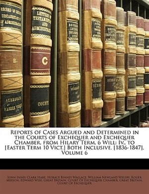 Reports Of Cases Argued And Determined In The Courts Of Exchequer And Exchequer Chamber, From Hilary Term, 6 Will: Iv., To [easter Term 10 Vict.] Both Inclusive. [1836-1847], Volume 6