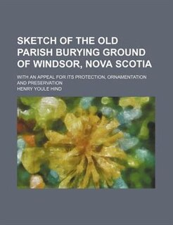 Sketch Of The Old Parish Burying Ground Of Windsor, Nova Scotia; With An Appeal For Its Protection, Ornamentation And Preservation