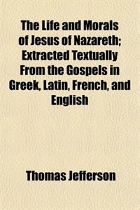 The Life and Morals of Jesus of Nazareth; Extracted Textually From the Gospels in Greek, Latin, French, and English