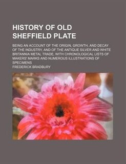 History of old Sheffield plate; being an account of the origin, growth, and decay of the industry, and of the antique silver and white britannia metal trade, with chronological lists of makers' marks and numerous illustrations of specimens